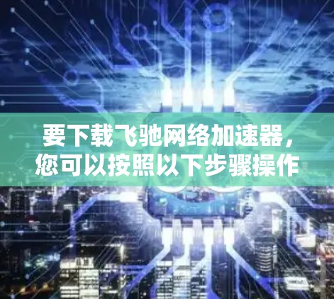 要下载飞驰网络加速器，您可以按照以下步骤操作