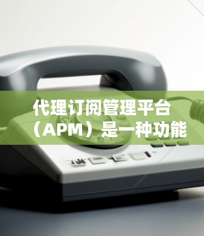 代理订阅管理平台（APM）是一种功能全面、操作灵活的订阅管理工具，旨在帮助用户管理订阅数据，提供统计和反馈功能，提升用户体验。以下是对代理订阅管理平台的详细总结