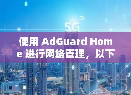 使用 AdGuard Home 进行网络管理,以下是详细的步骤指南 使用 AdGuard Home 进行网络管理,以下是详细的步骤指南