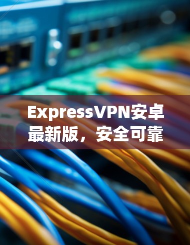ExpressVPN安卓最新版,安全可靠,速度超流畅