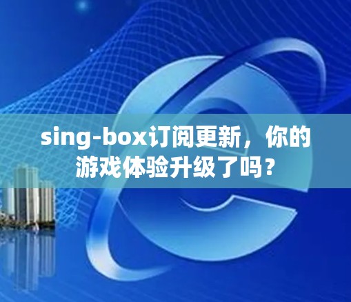sing-box订阅更新,你的游戏体验升级了吗?