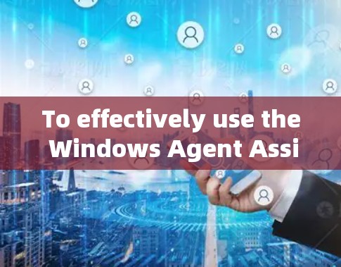 To effectively use the Windows Agent Assistant,follow these organized steps: