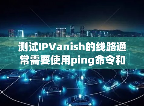 测试IPVanish的线路通常需要使用ping命令和相关命令来验证网络连接。以下是一些常见的测试步骤和注意事项