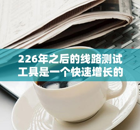 226年之后的线路测试工具是一个快速增长的领域，主要涵盖了多种高精度和高效率的测试设备，旨在满足复杂和高密度的测试需求。以下是这些工具的详细介绍