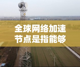 全球网络加速节点是指能够加速全球网络连接的设备,广泛应用于数据中心、云计算、云计算平台、存储、存储平台和远程文件传输等领域。以下是关于全球网络加速节点的详细说明