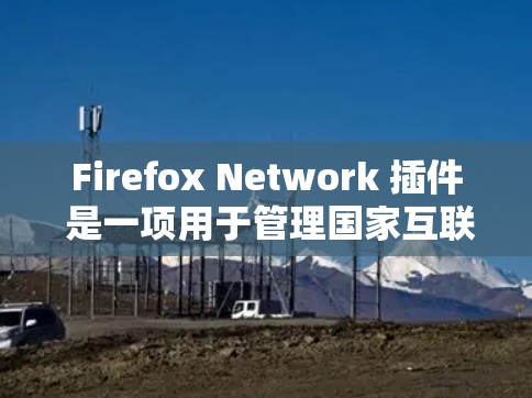 Firefox Network 插件 是一项用于管理国家互联网连接的网络代理工具。以下是其主要功能和使用方法的详细解释