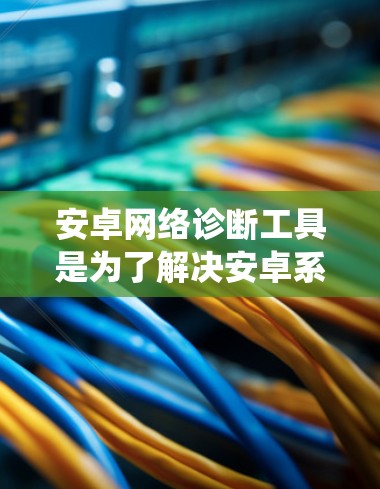 安卓网络诊断工具是为了解决安卓系统网络问题而设计的工具，旨在帮助开发者和用户更好地诊断和优化网络环境。以下是对这个工具的详细指南