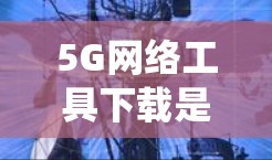5G网络工具下载是一个系统性的操作过程,涉及多个步骤和注意事项,以下将详细说明