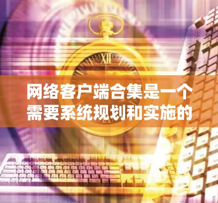 网络客户端合集是一个需要系统规划和实施的过程,旨在将多个网络客户端集成到一个统一的系统中,以实现功能的协同和协作。以下是一个分步骤的指南,帮助你理解和实现网络客户端合集
