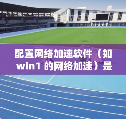 配置网络加速软件(如 win1 的网络加速)是一个系统性的过程,涉及多个步骤。以下是详细的步骤指南