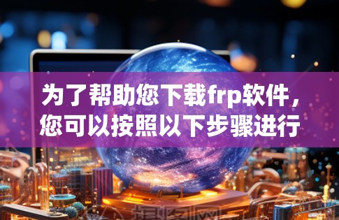 为了帮助您下载frp软件,您可以按照以下步骤进行 为了帮助您下载frp软件,您可以按照以下步骤进行