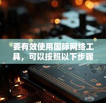 要有效使用国际网络工具,可以按照以下步骤进行