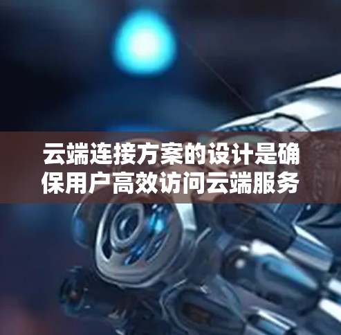 云端连接方案的设计是确保用户高效访问云端服务的关键,涉及多个关键方面。以下是对该方案的详细总结和建议