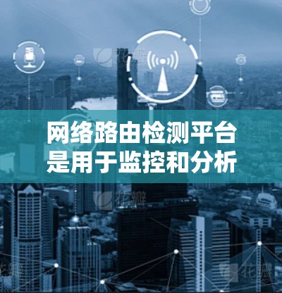 网络路由检测平台是用于监控和分析路由器网络路由功能的工具。以下是对该主题的分步总结 网络路由检测平台是用于监控和分析路由器网络路由功能的工具。以下是对该主题的分步总结