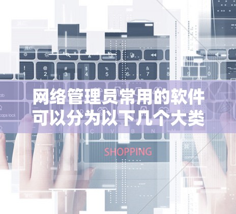 网络管理员常用的软件可以分为以下几个大类，每个类别的软件都旨在管理多个子网内的设备、监控网络、保护敏感设备以及优化网络环境。以下是这些软件的简要介绍