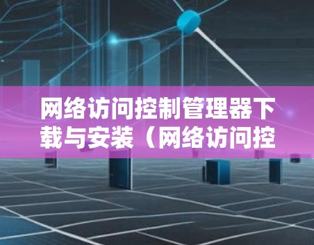 网络访问控制管理器下载与安装(网络访问控制管理器下载安装步骤与注意事项)