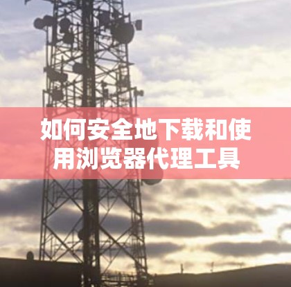 如何安全地下载和使用浏览器代理工具