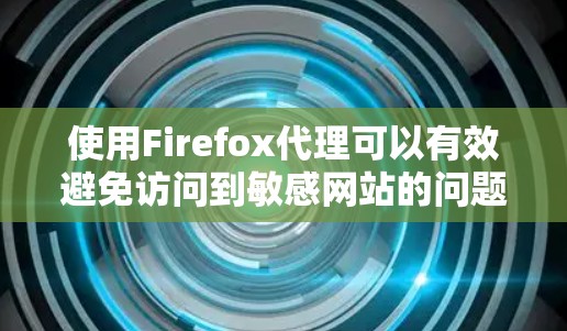 使用Firefox代理可以有效避免访问到敏感网站的问题,以下是详细的使用指南和注意事项