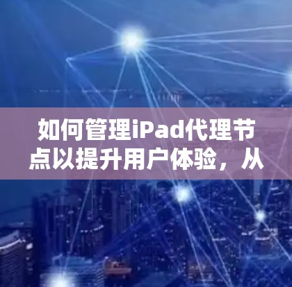 如何管理iPad代理节点以提升用户体验，从基础到高级操作的全面指南