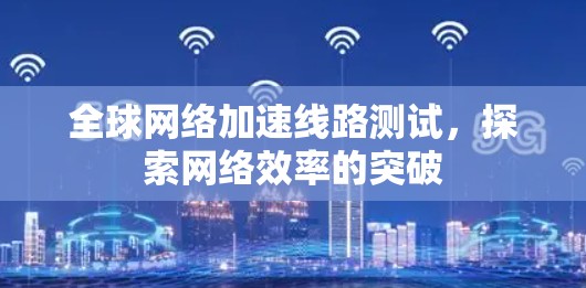 全球网络加速线路测试,探索网络效率的突破