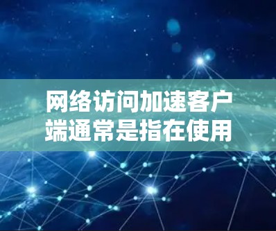 网络访问加速客户端通常是指在使用网络服务时,客户端(如浏览器、网络设备等)优化了在网络访问过程中的性能,以提高响应速度、减少延迟或更快地完成任务。以下是一些可能的解释和应用