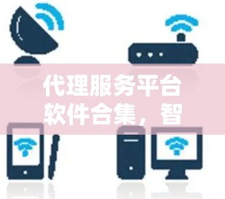 代理服务平台软件合集,智选与管理全场景解决方案