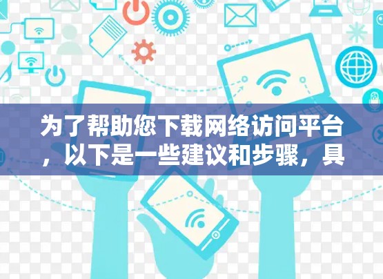 为了帮助您下载网络访问平台,以下是一些建议和步骤,具体取决于您需要的平台类型
