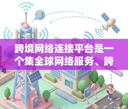 跨境网络连接平台是一个集全球网络服务、跨地域连接、国际化的应用和工具于一体的系统。以下是对这些平台的详细总结和解释
