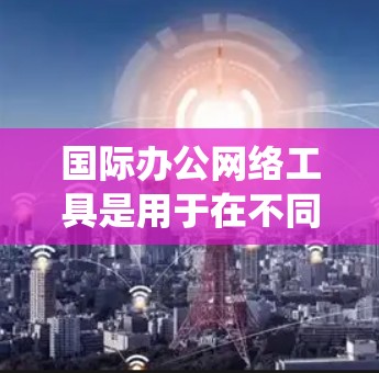 国际办公网络工具是用于在不同国家或地区的办公环境中的各种网络设备和平台,帮助组织和员工在全球范围内高效协作。以下是对这些工具的系统总结和分类