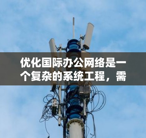 优化国际办公网络是一个复杂的系统工程,需要综合考虑多个因素。以下是一个有条理的优化方案