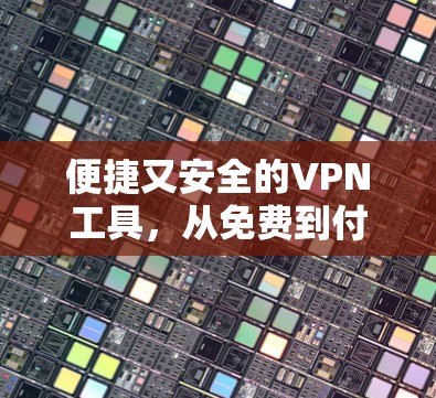 便捷又安全的VPN工具,从免费到付费的全面理解