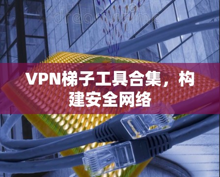 VPN梯子工具合集,构建安全网络