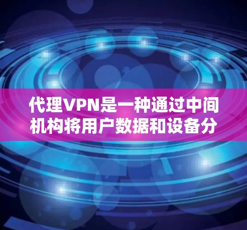 代理VPN是一种通过中间机构将用户数据和设备分配给特定服务器的技术，用于保护个人数据和网络安全。以下是对代理VPN的详细分析和总结
