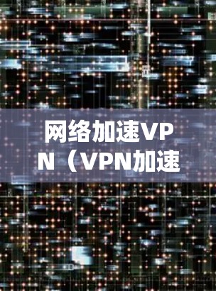 网络加速VPN（VPN加速器）是用于连接到更远网络后使用标准网络的软件或网站。以下是关于网络加速VPN的详细指南