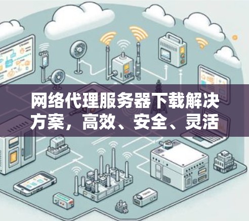 网络代理服务器下载解决方案,高效、安全、灵活,助您轻松管理网络