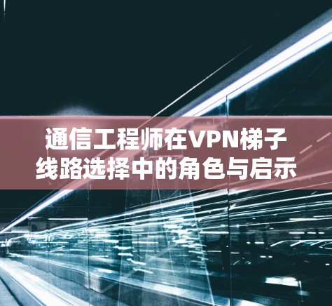 通信工程师在VPN梯子线路选择中的角色与启示