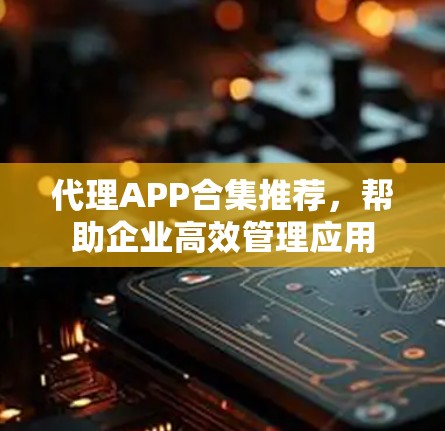 代理APP合集推荐，帮助企业高效管理应用