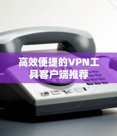 高效便捷的VPN工具客户端推荐 高效便捷的VPN工具客户端推荐