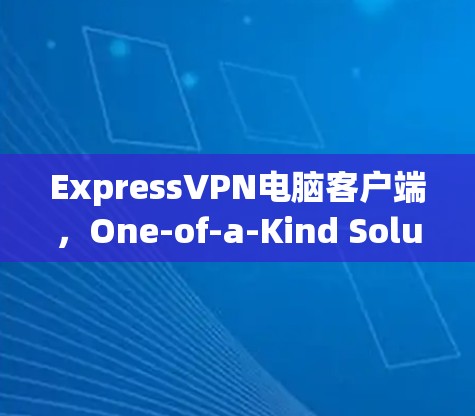 ExpressVPN电脑客户端，One-of-a-Kind Solution for Your VPN Needs