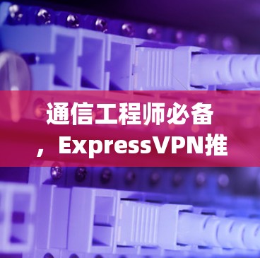 通信工程师必备，ExpressVPN推荐排行