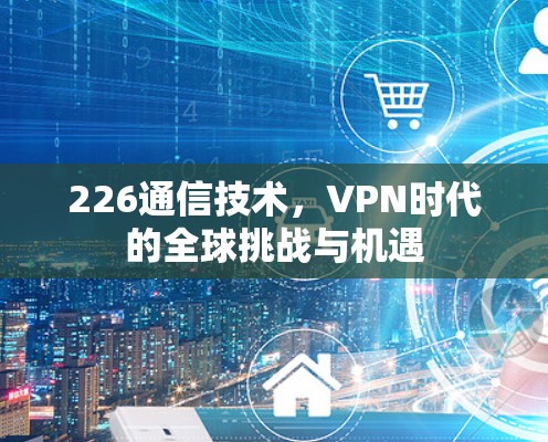 226通信技术,VPN时代的全球挑战与机遇 226通信技术,VPN时代的全球挑战与机遇