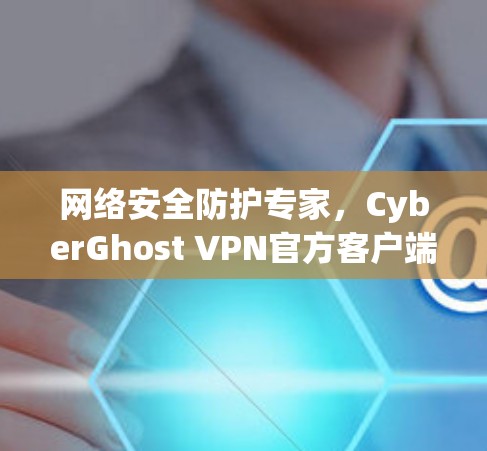 网络安全防护专家,CyberGhost VPN官方客户端全面守护网络安全 网络安全防护专家,CyberGhost VPN官方客户端全面守护网络安全