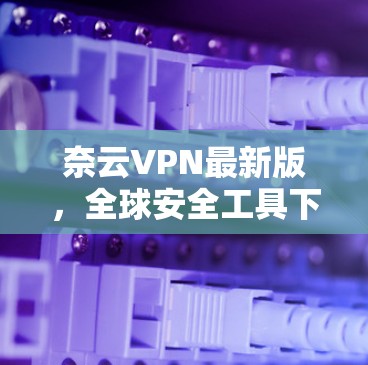 奈云VPN最新版，全球安全工具下载