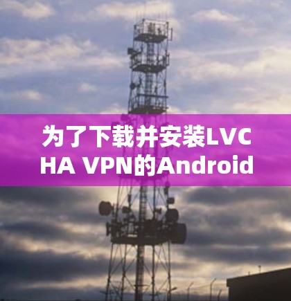 为了下载并安装LVCHA VPN的Android版,您可以按照以下步骤进行 为了下载并安装LVCHA VPN的Android版,您可以按照以下步骤进行