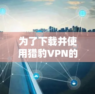 为了下载并使用猎豹VPN的最新版本,以下是一步步的建议 为了下载并使用猎豹VPN的最新版本,以下是一步步的建议