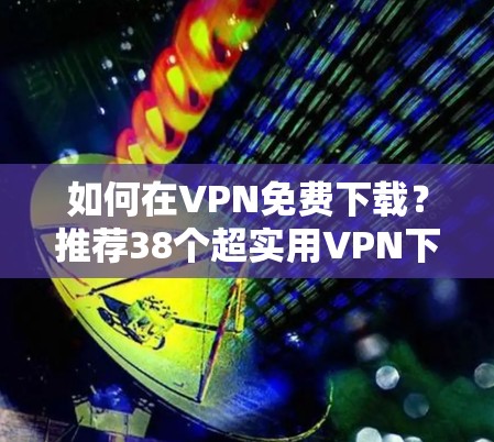 如何在VPN免费下载?推荐38个超实用VPN下载网站 如何在VPN免费下载?推荐38个超实用VPN下载网站