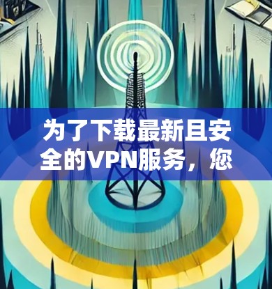 为了下载最新且安全的VPN服务，您可以按照以下步骤进行选择和下载