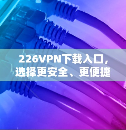 226VPN下载入口,选择更安全、更便捷的方案 226VPN下载入口,选择更安全、更便捷的方案