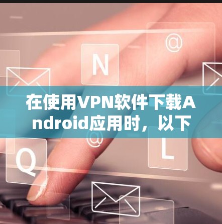 在使用VPN软件下载Android应用时,以下是一些常见问题的解决方案 在使用VPN软件下载Android应用时,以下是一些常见问题的解决方案