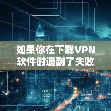 如果你在下载VPN软件时遇到了失败,以下是一些可能的原因和解决方法
